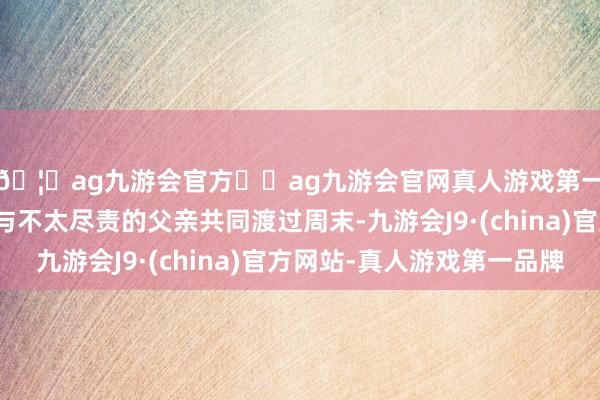 🦄ag九游会官方⚽ag九游会官网真人游戏第一品牌实力正规平台与不太尽责的父亲共同渡过周末-九游会J9·(china)官方网站-真人游戏第一品牌