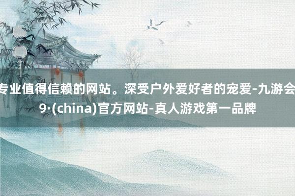 专业值得信赖的网站。深受户外爱好者的宠爱-九游会J9·(china)官方网站-真人游戏第一品牌