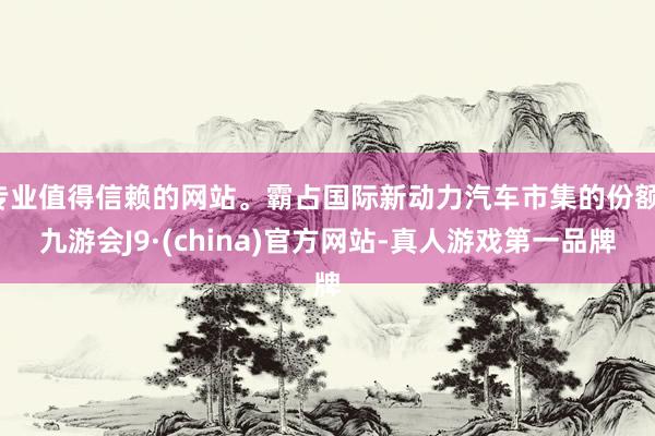 专业值得信赖的网站。霸占国际新动力汽车市集的份额-九游会J9·(china)官方网站-真人游戏第一品牌