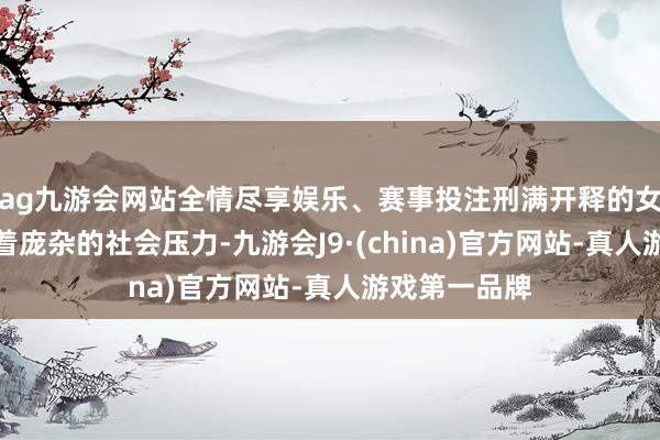 ag九游会网站全情尽享娱乐、赛事投注刑满开释的女性时常承受着庞杂的社会压力-九游会J9·(china)官方网站-真人游戏第一品牌