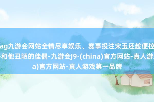 ag九游会网站全情尽享娱乐、赛事投注宋玉还趁便控制了登徒子和他丑陋的佳偶-九游会J9·(china)官方网站-真人游戏第一品牌