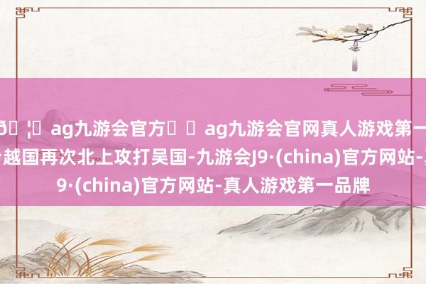 🦄ag九游会官方⚽ag九游会官网真人游戏第一品牌实力正规平台越国再次北上攻打吴国-九游会J9·(china)官方网站-真人游戏第一品牌