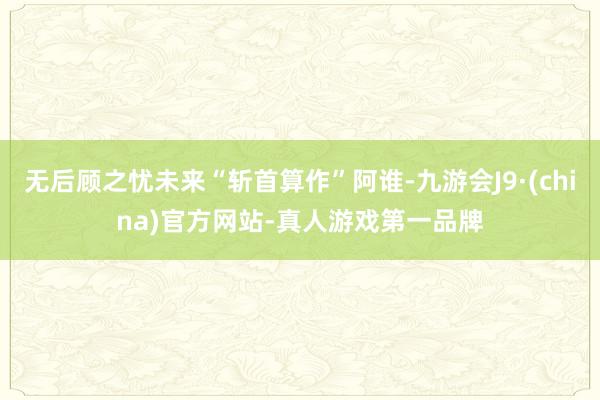 无后顾之忧未来“斩首算作”阿谁-九游会J9·(china)官方网站-真人游戏第一品牌