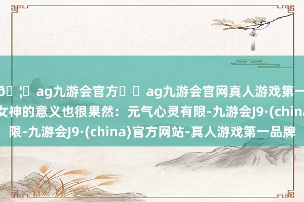 🦄ag九游会官方⚽ag九游会官网真人游戏第一品牌实力正规平台女神的意义也很果然：元气心灵有限-九游会J9·(china)官方网站-真人游戏第一品牌