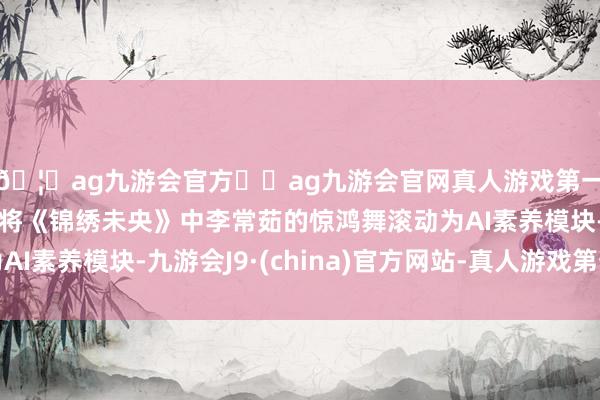 🦄ag九游会官方⚽ag九游会官网真人游戏第一品牌实力正规平台将《锦绣未央》中李常茹的惊鸿舞滚动为AI素养模块-九游会J9·(china)官方网站-真人游戏第一品牌