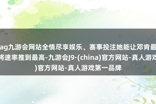 ag九游会网站全情尽享娱乐、赛事投注她能让邓肯最大铁心的将速率推到最高-九游会J9·(china)官方网站-真人游戏第一品牌