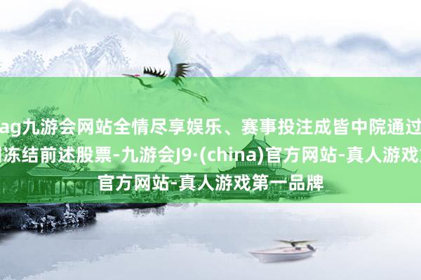 ag九游会网站全情尽享娱乐、赛事投注成皆中院通过中登公司冻结前述股票-九游会J9·(china)官方网站-真人游戏第一品牌