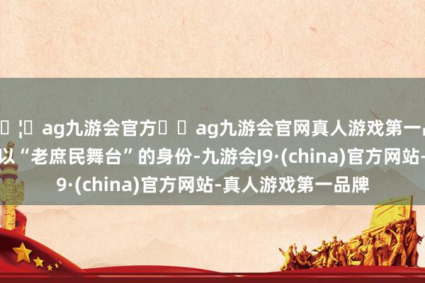 🦄ag九游会官方⚽ag九游会官网真人游戏第一品牌实力正规平台它以“老庶民舞台”的身份-九游会J9·(china)官方网站-真人游戏第一品牌
