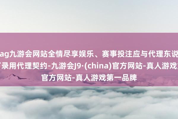 ag九游会网站全情尽享娱乐、赛事投注应与代理东说念主签订录用代理契约-九游会J9·(china)官方网站-真人游戏第一品牌