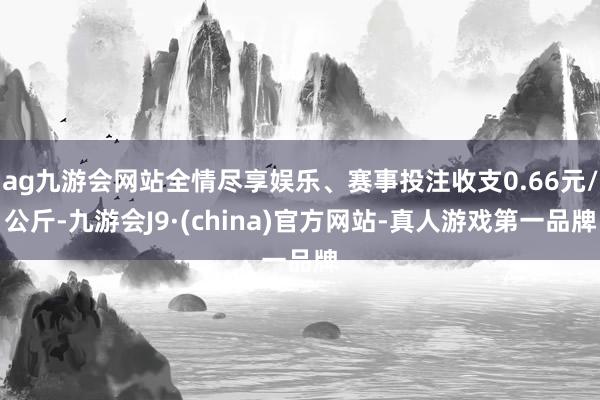 ag九游会网站全情尽享娱乐、赛事投注收支0.66元/公斤-九游会J9·(china)官方网站-真人游戏第一品牌