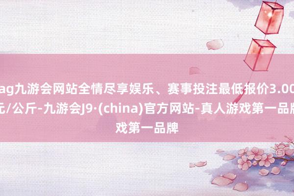 ag九游会网站全情尽享娱乐、赛事投注最低报价3.00元/公斤-九游会J9·(china)官方网站-真人游戏第一品牌