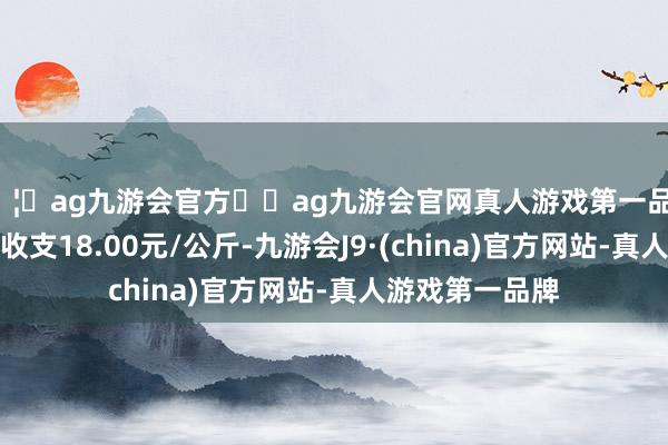 🦄ag九游会官方⚽ag九游会官网真人游戏第一品牌实力正规平台收支18.00元/公斤-九游会J9·(china)官方网站-真人游戏第一品牌