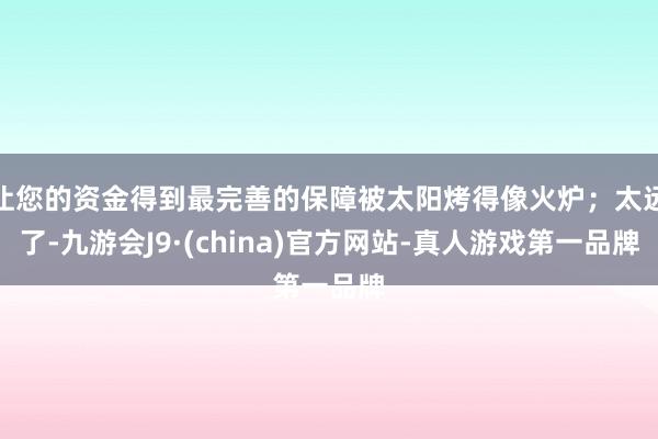 让您的资金得到最完善的保障被太阳烤得像火炉；太远了-九游会J9·(china)官方网站-真人游戏第一品牌