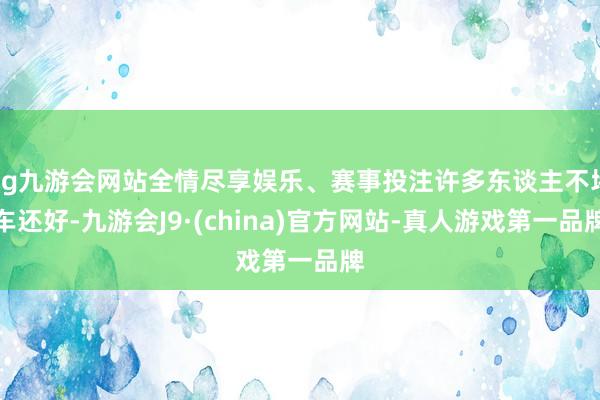 ag九游会网站全情尽享娱乐、赛事投注许多东谈主不堵车还好-九游会J9·(china)官方网站-真人游戏第一品牌
