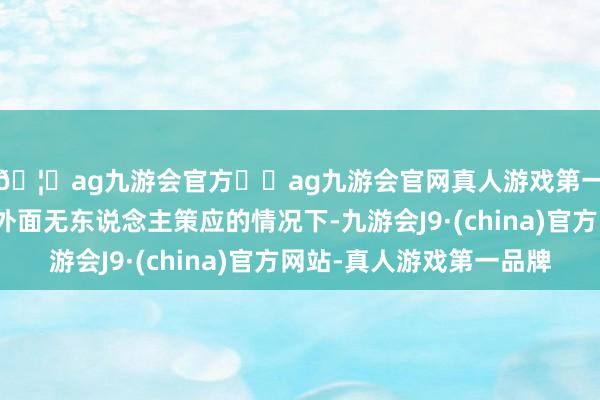 🦄ag九游会官方⚽ag九游会官网真人游戏第一品牌实力正规平台外面无东说念主策应的情况下-九游会J9·(china)官方网站-真人游戏第一品牌