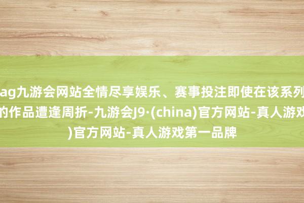 ag九游会网站全情尽享娱乐、赛事投注即使在该系列电影其后的作品遭逢周折-九游会J9·(china)官方网站-真人游戏第一品牌