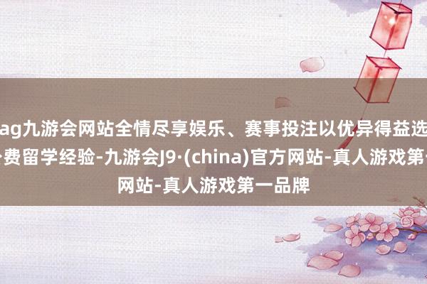 ag九游会网站全情尽享娱乐、赛事投注以优异得益选取了公费留学经验-九游会J9·(china)官方网站-真人游戏第一品牌