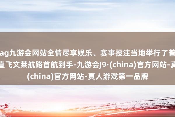 ag九游会网站全情尽享娱乐、赛事投注当地举行了普遍典礼庆祝广州直飞文莱航路首航到手-九游会J9·(china)官方网站-真人游戏第一品牌