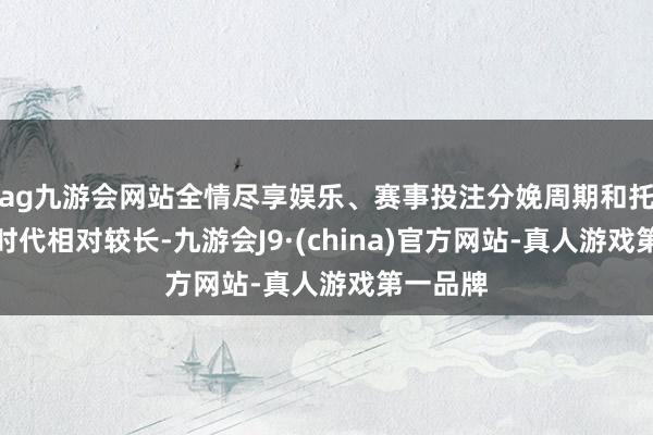 ag九游会网站全情尽享娱乐、赛事投注分娩周期和托付所需时代相对较长-九游会J9·(china)官方网站-真人游戏第一品牌