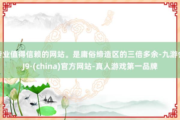 专业值得信赖的网站。是庸俗缔造区的三倍多余-九游会J9·(china)官方网站-真人游戏第一品牌