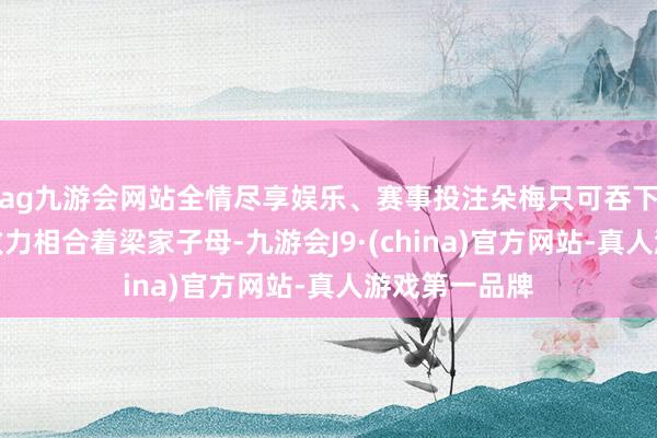 ag九游会网站全情尽享娱乐、赛事投注朵梅只可吞下悉数的苦水致力相合着梁家子母-九游会J9·(china)官方网站-真人游戏第一品牌