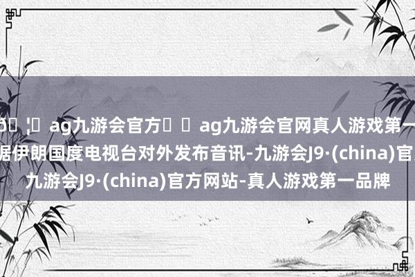 🦄ag九游会官方⚽ag九游会官网真人游戏第一品牌实力正规平台据伊朗国度电视台对外发布音讯-九游会J9·(china)官方网站-真人游戏第一品牌