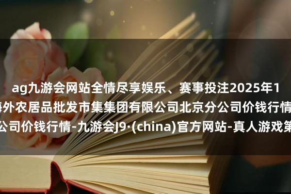 ag九游会网站全情尽享娱乐、赛事投注2025年1月2日北京顺鑫石门海外农居品批发市集集团有限公司北京分公司价钱行情-九游会J9·(china)官方网站-真人游戏第一品牌