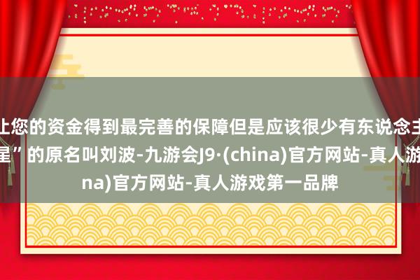 让您的资金得到最完善的保障但是应该很少有东说念主了解“扫把星”的原名叫刘波-九游会J9·(china)官方网站-真人游戏第一品牌
