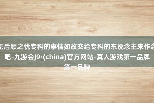 无后顾之忧专科的事情如故交给专科的东说念主来作念吧-九游会J9·(china)官方网站-真人游戏第一品牌