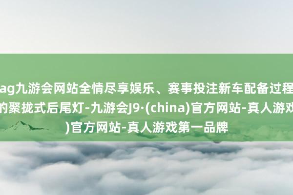 ag九游会网站全情尽享娱乐、赛事投注新车配备过程熏黑处置的聚拢式后尾灯-九游会J9·(china)官方网站-真人游戏第一品牌