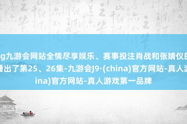 ag九游会网站全情尽享娱乐、赛事投注肖战和张婧仪的《藏海传》播出了第25、26集-九游会J9·(china)官方网站-真人游戏第一品牌