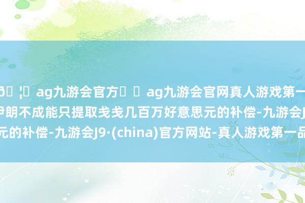 🦄ag九游会官方⚽ag九游会官网真人游戏第一品牌实力正规平台伊朗不成能只提取戋戋几百万好意思元的补偿-九游会J9·(china)官方网站-真人游戏第一品牌