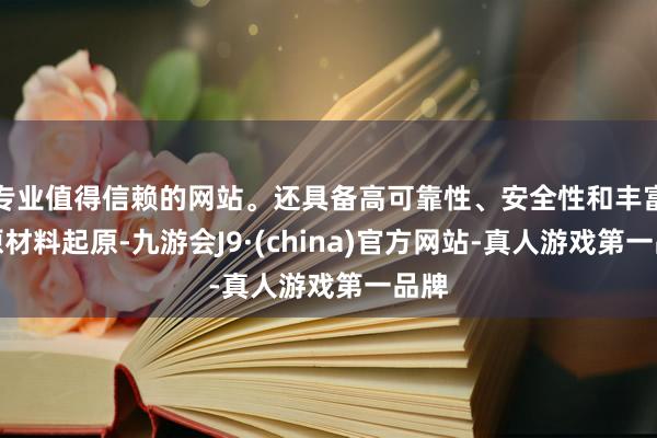 专业值得信赖的网站。还具备高可靠性、安全性和丰富的原材料起原-九游会J9·(china)官方网站-真人游戏第一品牌