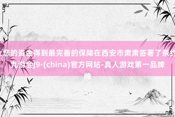 让您的资金得到最完善的保障在西安市肃肃签署了条约-九游会J9·(china)官方网站-真人游戏第一品牌