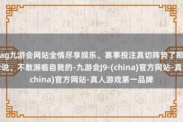 ag九游会网站全情尽享娱乐、赛事投注真切阵势了那种欲说却无处诉说、不敢濒临自我的-九游会J9·(china)官方网站-真人游戏第一品牌