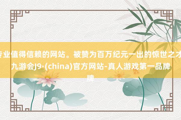 专业值得信赖的网站。被赞为百万纪元一出的惊世之才-九游会J9·(china)官方网站-真人游戏第一品牌