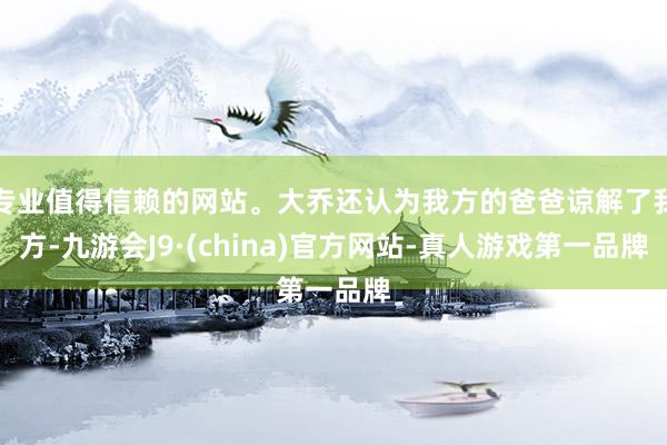 专业值得信赖的网站。大乔还认为我方的爸爸谅解了我方-九游会J9·(china)官方网站-真人游戏第一品牌