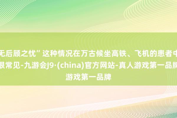 无后顾之忧”这种情况在万古候坐高铁、飞机的患者中很常见-九游会J9·(china)官方网站-真人游戏第一品牌