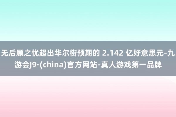 无后顾之忧超出华尔街预期的 2.142 亿好意思元-九游会J9·(china)官方网站-真人游戏第一品牌