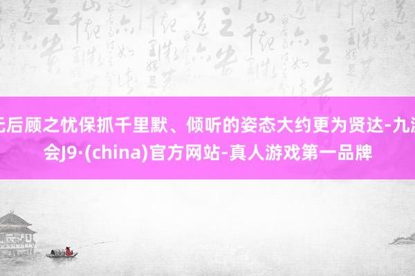 无后顾之忧保抓千里默、倾听的姿态大约更为贤达-九游会J9·(china)官方网站-真人游戏第一品牌
