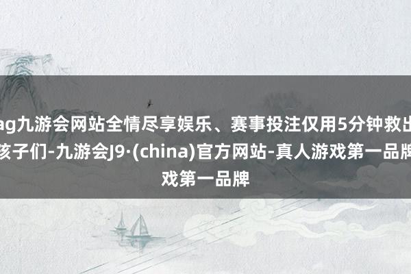 ag九游会网站全情尽享娱乐、赛事投注仅用5分钟救出孩子们-九游会J9·(china)官方网站-真人游戏第一品牌