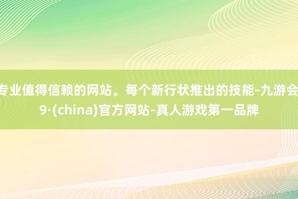 专业值得信赖的网站。每个新行状推出的技能-九游会J9·(china)官方网站-真人游戏第一品牌