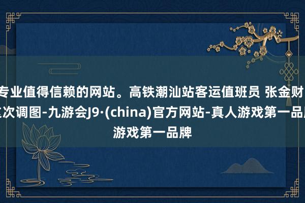 专业值得信赖的网站。高铁潮汕站客运值班员 张金财：这次调图-九游会J9·(china)官方网站-真人游戏第一品牌