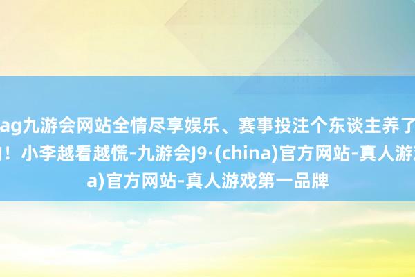 ag九游会网站全情尽享娱乐、赛事投注个东谈主养了然而违警的！小李越看越慌-九游会J9·(china)官方网站-真人游戏第一品牌