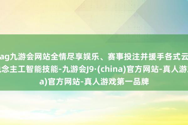 ag九游会网站全情尽享娱乐、赛事投注并援手各式云野心和东说念主工智能技能-九游会J9·(china)官方网站-真人游戏第一品牌