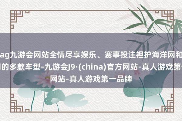 ag九游会网站全情尽享娱乐、赛事投注袒护海洋网和王朝网的多款车型-九游会J9·(china)官方网站-真人游戏第一品牌