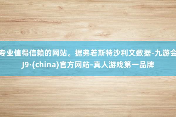 专业值得信赖的网站。　　据弗若斯特沙利文数据-九游会J9·(china)官方网站-真人游戏第一品牌
