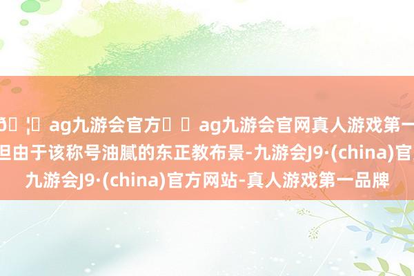 🦄ag九游会官方⚽ag九游会官网真人游戏第一品牌实力正规平台但由于该称号油腻的东正教布景-九游会J9·(china)官方网站-真人游戏第一品牌