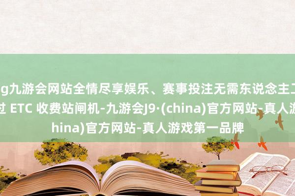ag九游会网站全情尽享娱乐、赛事投注无需东说念主工骚扰即可通过 ETC 收费站闸机-九游会J9·(china)官方网站-真人游戏第一品牌