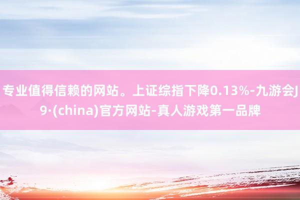 专业值得信赖的网站。上证综指下降0.13%-九游会J9·(china)官方网站-真人游戏第一品牌